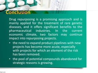 Conclusion
Drug repurposing is a promising approach and is
mainly applied for the treatment of rare genetic
diseases, and it offers significant benefits to the
pharmaceutical industries. In the current
economic climate, two factors may continue
impact into repurposing projects.
• the need to expand product pipelines with new
projects has become more acute, especially
with projects for which an element of the risk
has been removed.
• the pool of potential compounds abandoned for
strategic reasons is growing.
 