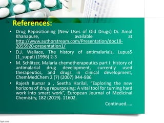 References:
• Drug Repositioning (New Uses of Old Drugs) Dr. Amol
Khanapure, available at
http://www.authorstream.com/Presentation/doc18-
2055920-presentation1/
• D.J. Wallace, The history of antimalarials, Lupus5
(1_suppl) (1996) 2-3
• M. Schlitzer, Malaria chemotherapeutics part I: history of
antimalarial drug development, currently used
therapeutics, and drugs in clinical development,
ChemMedChem 2 (7) (2007) 944-986
• Rajesh Kumar a , Seetha Harilal, “Exploring the new
horizons of drug repurposing: A vital tool for turning hard
work into smart work”, European Journal of Medicinal
Chemistry, 182 (2019). 11602.
Continued…..
 