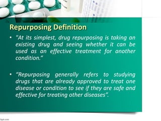 Repurposing Definition
• "At its simplest, drug repurposing is taking an
existing drug and seeing whether it can be
used as an effective treatment for another
condition.“
• “Repurposing generally refers to studying
drugs that are already approved to treat one
disease or condition to see if they are safe and
effective for treating other diseases”.
 