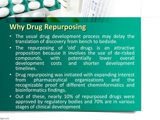 Why Drug Repurposing
• The usual drug development process may delay the
translation of discovery from bench to bedside.
• The repurposing of 'old' drugs is an attractive
proposition because it involves the use of de-risked
compounds, with potentially lower overall
development costs and shorter development
timelines.
• Drug repurposing was initiated with expanding interest
from pharmaceutical organizations and the
recognizable proof of different cheminformatics and
bioinformatics findings.
• Out of these, nearly 10% of repurposed drugs were
approved by regulatory bodies and 70% are in various
stages of clinical development
 