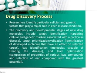 Drug Discovery Process
• Researchers identify particular cellular and genetic
factors that play a major role in each disease condition.
• The discovery and developmental stages of new drug
molecules include target identification (targeting
cellular and genetic markers associated with a particular
disease), target prioritization/validation (identification
of developed molecule that have an effect on selected
target), lead identification (molecules capable of
treating the disease), and lead optimization
(comparison of properties of various lead compounds
and selection of lead compound with the greatest
potential).
 