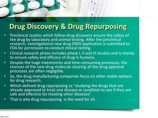 Drug Discovery & Drug Repurposing
• Preclinical studies which follow drug discovery ensure the safety of
the drug by laboratory and animal testing. After the preclinical
research, investigational new drug (IND) application is submitted to
FDA for permission to conduct clinical testing.
• Clinical research phase includes phase I, II and III studies and is mainly
to ensure safety and efficacy of drug in humans.
• Despite the huge investments and time-consuming processes, the
chances of the new drug molecule clearing all the drug approval
processes are often negligible.
• So, the drug manufacturing companies focus on other viable options
for drug research.
• Which defined drug repurposing as “studying the drugs that are
already approved to treat one disease or condition to see if they are
safe and effective for treating other diseases”.
• That is why drug repurposing is the need for all.
 