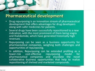 Pharmaceutical development
• Drug repurposing is an innovation stream of pharmaceutical
development that offers advantages for drug developers
along with safer medicines for patients.
• Several drugs have been successfully repositioned to a new
indication, with the most prominent of them being viagra
and thalidomide, which have generated historically high
revenues.
• Repurposing can be seen as a business opportunity for
pharmaceutical companies, weighing both challenges and
opportunities of repurposing.
• In addition, Repurposing can be extended profiling as a
lower-risk cost-effective repurposing model for
pharmaceutical companies and elucidate the novel
collaborative business opportunities that help to realize
repositioning of shelved and marketed compounds.
 