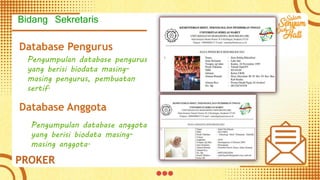 Database Pengurus
Pengumpulan database pengurus
yang berisi biodata masing-
masing pengurus, pembuatan
sertif.
Database Anggota
Pengumpulan database anggota
yang berisi biodata masing-
masing anggota.
PROKER
Bidang Sekretaris
 