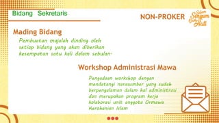Mading Bidang
Pembuatan majalah dinding oleh
setiap bidang yang akan diberikan
kesempatan satu kali dalam sebulan.
Workshop Administrasi Mawa
Pengadaan workshop dengan
mendatangi narasumber yang sudah
berpengalaman dalam hal administrasi
dan merupakan program kerja
kolaborasi unit anggota Ormawa
Kerohanian Islam
NON-PROKER
Bidang Sekretaris
 