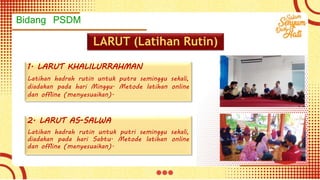 Bidang PSDM
LARUT (Latihan Rutin)
1. LARUT KHALILURRAHMAN
Latihan hadrah rutin untuk putra seminggu sekali,
diadakan pada hari Minggu. Metode latihan online
dan offline (menyesuaikan).
2. LARUT AS-SALWA
Latihan hadrah rutin untuk putri seminggu sekali,
diadakan pada hari Sabtu. Metode latihan online
dan offline (menyesuaikan).
 