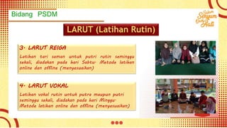 Bidang PSDM
LARUT (Latihan Rutin)
3. LARUT REIGA
Latihan tari saman untuk putri rutin seminggu
sekali, diadakan pada hari Sabtu. Metode latihan
online dan offline (menyesuaikan)
4. LARUT VOKAL
Latihan vokal rutin untuk putra maupun putri
seminggu sekali, diadakan pada hari Minggu.
Metode latihan online dan offline (menyesuaikan)
 