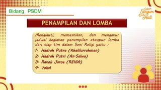 Bidang PSDM
PENAMPILAN DAN LOMBA
Mengikuti, memastikan, dan mengatur
jadwal kegiatan penampilan ataupun lomba
dari tiap tim dalam Seni Religi yaitu :
1. Hadrah Putra (Khalilurrahman)
2. Hadrah Putri (As-Salwa)
3. Ratoh Jaroe (REIGA)
4. Vokal
 