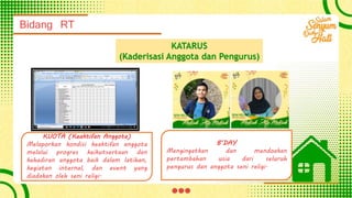 Bidang RT
KATARUS
(Kaderisasi Anggota dan Pengurus)
KUOTA (Keaktifan Anggota)
Melaporkan kondisi keaktifan anggota
melalui progres keikutsertaan dan
kehadiran anggota baik dalam latihan,
kegiatan internal, dan event yang
diadakan oleh seni religi.
B’DAY
Mengingatkan dan mendoakan
pertambahan usia dari seluruh
pengurus dan anggota seni religi.
 