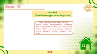 Bidang RT
KATARUS
(Kaderisasi Anggota dan Pengurus)
SERI ON AIR (Seni Religi On Air)
Sarana untuk meningkatkan keakraban
dan kekeluargaan melalui sesi tanya jawab
online baik antar pengurus maupun
antara pengurus dengan anggota seni
religi.
 