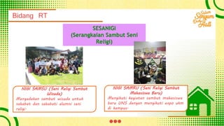 Bidang RT
SESANIGI
(Serangkaian Sambut Seni
Religi)
NIGI SAMSU (Seni Religi Sambut
Wisuda)
Mengadakan sambut wisuda untuk
sahabat dan sahabati alumni seni
religi.
NIGI SAMRU (Seni Religi Sambut
Mahasiswa Baru)
Mengikuti kegiatan sambut mahasiswa
baru UNS dengan mengikuti expo ukm
di kampus.
 