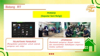 Bidang RT
PERSEGI
(Seputar Seni Religi)
PELANTIKAN PENGURUS
Mengadakan pelantikan untuk seluruh
pengurus seni religi.
UPGRADING
Membekali pengurus dengan materi
dan menanamkan kebudayaan organisasi
melalui outbond.
 