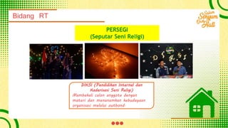 Bidang RT
PERSEGI
(Seputar Seni Religi)
DIKSI (Pendidikan Internal dan
Kaderisasi Seni Religi)
Mambekali calon anggota dengan
materi dan menanamkan kebudayaan
organisasi melalui outbond.
 