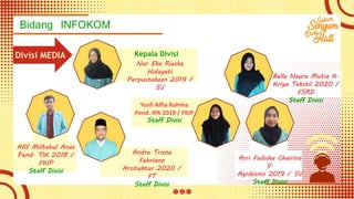 Bidang INFOKOM
Divisi MEDIA
Nur Eka Rieska
Hidayati
Perpustakaan 2019 /
SV
Kepala Divisi
Bella Naura Mutia K.
Kriya Tekstil 2020 /
FSRD
Staff Divisi
Asri Fadisha Chairina
Y.
Agribisnis 2019 / SV
Staff Divisi
Yusfi Alfia Rahma
Pend. IPA 2019 / FKIP
Staff Divisi
Andre Trisna
Febriano
Arsitektur 2020 /
FT
Staff Divisi
Afif Miftahul Anas
Pend. TIK 2018 /
FKIP
Staff Divisi
 
