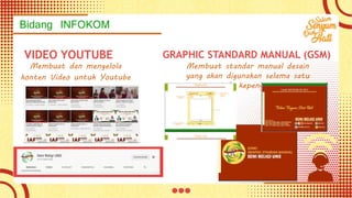 Bidang INFOKOM
VIDEO YOUTUBE
Membuat dan mengelola
konten Video untuk Youtube
Seni Religi UNS
GRAPHIC STANDARD MANUAL (GSM)
Membuat standar manual desain
yang akan digunakan selama satu
periode kepengurusan
 