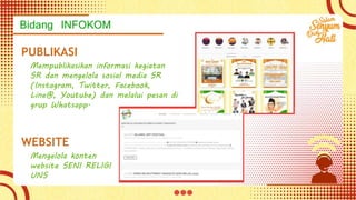 Bidang INFOKOM
PUBLIKASI
Mempublikasikan informasi kegiatan
SR dan mengelola sosial media SR
(Instagram, Twitter, Facebook,
Line@, Youtube) dan melalui pesan di
grup Whatsapp.
WEBSITE
Mengelola konten
website SENI RELIGI
UNS
 