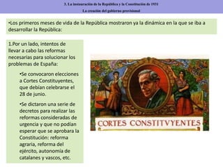 1.Por un lado, intentos de
llevar a cabo las reformas
necesarias para solucionar los
problemas de España:
•Se convocaron elecciones
a Cortes Constituyentes,
que debían celebrarse el
28 de junio.
•Se dictaron una serie de
decretos para realizar las
reformas consideradas de
urgencia y que no podían
esperar que se aprobara la
Constitución: reforma
agraria, reforma del
ejército, autonomía de
catalanes y vascos, etc.
3. La instauración de la República y la Constitución de 1931
La creación del gobierno provisional
•Los primeros meses de vida de la República mostraron ya la dinámica en la que se iba a
desarrollar la República:
 