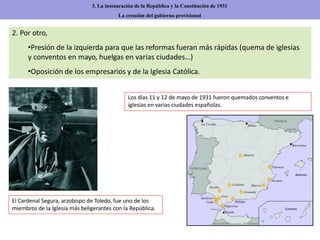 2. Por otro,
•Presión de la izquierda para que las reformas fueran más rápidas (quema de iglesias
y conventos en mayo, huelgas en varias ciudades…)
•Oposición de los empresarios y de la Iglesia Católica.
3. La instauración de la República y la Constitución de 1931
La creación del gobierno provisional
El Cardenal Segura, arzobispo de Toledo, fue uno de los
miembros de la Iglesia más beligerantes con la República.
Los días 11 y 12 de mayo de 1931 fueron quemados conventos e
iglesias en varias ciudades españolas.
 