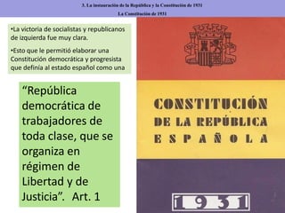 3. La instauración de la República y la Constitución de 1931
La Constitución de 1931
•La victoria de socialistas y republicanos
de izquierda fue muy clara.
•Esto que le permitió elaborar una
Constitución democrática y progresista
que definía al estado español como una
“República
democrática de
trabajadores de
toda clase, que se
organiza en
régimen de
Libertad y de
Justicia”. Art. 1
 