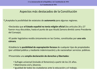 Aspectos más destacados de la Constitución
• Aceptaba la posibilidad de estatutos de autonomía para algunas regiones.
•Declaraba que el Estado español no tenía religión oficial (los artículos 26 y 27
fueron muy discutidos, hasta el punto de que Alcalá Zamora dimitió como Presidente
del Consejo).
•El poder legislativo residía únicamente en las Cortes, constituidas por una sola
cámara.
•Establecía la posibilidad de expropiación forzosa de cualquier tipo de propiedades
(por utilidad pública y mediante indemnización) y de nacionalizar servicios públicos.
•Presentaba una amplia declaración de derechos y libertades:
• Sufragio universal (incluido el femenino) a partir de los 23 años.
• Matrimonio civil y divorcio.
• Igualdad de todos los ciudadanos ante la educación y el trabajo.
3. La instauración de la República y la Constitución de 1931
La Constitución de 1931
 
