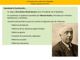 • Aprobada la Constitución…
•se elige a Don Niceto Alcalá Zamora como Presidente de la República
•se constituye un gobierno presidido por Manuel Azaña y formado por ministros
republicanos y socialistas,
• durante este periodo se puso en marcha el siguiente plan de reformas:
• Reforma del Ejército
• Reforma de las relaciones Iglesia-Estado
• Reforma agraria
• Creación de autonomías regionales
• Reformas sociales
• Reformas educativas
4. Evolución social y política de la II República
El Bienio reformista (1931-1933)
 