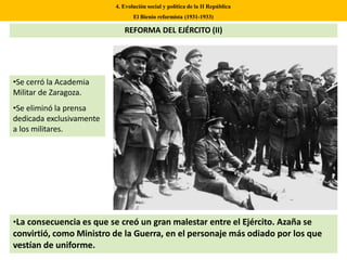 •Se cerró la Academia
Militar de Zaragoza.
•Se eliminó la prensa
dedicada exclusivamente
a los militares.
4. Evolución social y política de la II República
El Bienio reformista (1931-1933)
REFORMA DEL EJÉRCITO (II)
•La consecuencia es que se creó un gran malestar entre el Ejército. Azaña se
convirtió, como Ministro de la Guerra, en el personaje más odiado por los que
vestían de uniforme.
 