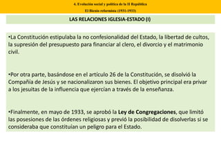 •La Constitución estipulaba la no confesionalidad del Estado, la libertad de cultos,
la supresión del presupuesto para financiar al clero, el divorcio y el matrimonio
civil.
•Por otra parte, basándose en el artículo 26 de la Constitución, se disolvió la
Compañía de Jesús y se nacionalizaron sus bienes. El objetivo principal era privar
a los jesuitas de la influencia que ejercían a través de la enseñanza.
•Finalmente, en mayo de 1933, se aprobó la Ley de Congregaciones, que limitó
las posesiones de las órdenes religiosas y previó la posibilidad de disolverlas si se
consideraba que constituían un peligro para el Estado.
4. Evolución social y política de la II República
El Bienio reformista (1931-1933)
LAS RELACIONES IGLESIA-ESTADO (I)
 