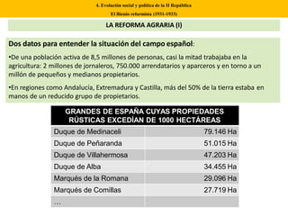 Dos datos para entender la situación del campo español:
•De una población activa de 8,5 millones de personas, casi la mitad trabajaba en la
agricultura: 2 millones de jornaleros, 750.000 arrendatarios y aparceros y en torno a un
millón de pequeños y medianos propietarios.
•En regiones como Andalucía, Extremadura y Castilla, más del 50% de la tierra estaba en
manos de un reducido grupo de propietarios.
4. Evolución social y política de la II República
El Bienio reformista (1931-1933)
LA REFORMA AGRARIA (I)
GRANDES DE ESPAÑA CUYAS PROPIEDADES
RÚSTICAS EXCEDÍAN DE 1000 HECTÁREAS
Duque de Medinaceli 79.146 Ha
Duque de Peñaranda 51.015 Ha
Duque de Villahermosa 47.203 Ha
Duque de Alba 34.455 Ha
Marqués de la Romana 29.096 Ha
Marqués de Comillas 27.719 Ha
…
 