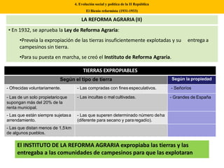 4. Evolución social y política de la II República
El Bienio reformista (1931-1933)
entrega a
• En 1932, se aprueba la Ley de Reforma Agraria:
•Preveía la expropiación de las tierras insuficientemente explotadas y su
campesinos sin tierra.
•Para su puesta en marcha, se creó el Instituto de Reforma Agraria.
LA REFORMA AGRARIA (II)
TIERRAS EXPROPIABLES
Según el tipo de tierra Según la propiedad
- Ofrecidas voluntariamente. - Las compradas con fines especulativos. - Señoríos
- Las de un solo propietarioque
supongan más del 20% de la
renta municipal.
- Las incultas o mal cultivadas. - Grandes de España
- Las que están siempre sujetasa
arrendamiento.
- Las que superen determinado número deha
(diferente para secano y pararegadío).
- Las que distan menos de 1,5km
de algunos pueblos.
El INSTITUTO DE LA REFORMA AGRARIA expropiaba las tierras y las
entregaba a las comunidades de campesinos para que las explotaran
 
