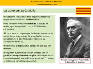 Las autonomías: Cataluña
•El Gobierno Provisional de la República reconoció
un gobierno autónomo, la Generalitat.
•Una comisión redactó un estatuto (Estatuto de
Nuria), que fue aprobado con el 99% de votos
afirmativos.
•No obstante, en su paso por las Cortes, contó con la
oposición de la derecha y de importantes sectores
republicanos, lo que hizo que se retrasara su
aprobación definitiva.
•Finalmente, el Estatuto fue aprobado, aunque con
recortes.
•El régimen autonómico catalán contaba con un
gobierno y un parlamento propios con competencias
en materia económica, educativa y cultural. El catalán
se reconocía como lengua cooficial.
Francesc Maciá, primer Presidentede
la Generalitat deCataluña.
4. Evolución social y política de la II República
El Bienio reformista (1931-1933)
 