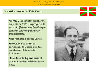 Las autonomías: el País Vasco
•El PNV y los carlistas aprobaron,
en junio de 1931, un proyecto de
estatuto (Estatuto de Estella) que
tenía un carácter partidista y
tradicionalista.
•Fue rechazado por las Cortes.
•En octubre de 1936, ya
comenzada la Guerra Civil fue
aprobado el Estatuto de
Autonomía.
•José Antonio Aguirre sería el
primer Presidente del Gobierno
Vasco
4. Evolución social y política de la II República
El Bienio reformista (1931-1933)
 