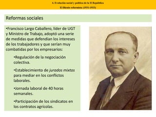 •Francisco Largo Caballero, líder de UGT
y Ministro de Trabajo, adoptó una serie
de medidas que defendían los intereses
de los trabajadores y que serían muy
combatidas por los empresarios:
•Regulación de la negociación
colectiva.
•Establecimiento de jurados mixtos
para mediar en los conflictos
laborales.
•Jornada laboral de 40 horas
semanales.
•Participación de los sindicatos en
los contratos agrícolas.
4. Evolución social y política de la II República
El Bienio reformista (1931-1933)
Reformas sociales
 