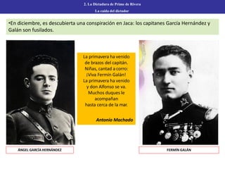 2. La Dictadura de Primo de Rivera
La caída del dictador
ÁNGEL GARCÍA HERNÁNDEZ FERMÍN GALÁN
•En diciembre, es descubierta una conspiración en Jaca: los capitanes García Hernández y
Galán son fusilados.
La primavera ha venido
de brazos del capitán.
Niñas, cantad a corro:
¡Viva Fermín Galán!
La primavera ha venido
y don Alfonso se va.
Muchos duques le
acompañan
hasta cerca de la mar.
Antonio Machado
 