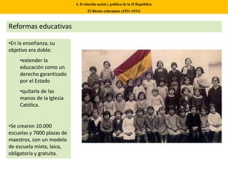 •En la enseñanza, su
objetivo era doble:
•extender la
educación como un
derecho garantizado
por el Estado
•quitarla de las
manos de la Iglesia
Católica.
•Se crearon 10.000
escuelas y 7000 plazas de
maestros, con un modelo
de escuela mixta, laica,
obligatoria y gratuita.
4. Evolución social y política de la II República
El Bienio reformista (1931-1933)
Reformas educativas
 