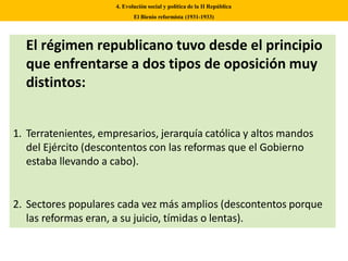 El régimen republicano tuvo desde el principio
que enfrentarse a dos tipos de oposición muy
distintos:
1. Terratenientes, empresarios, jerarquía católica y altos mandos
del Ejército (descontentos con las reformas que el Gobierno
estaba llevando a cabo).
2. Sectores populares cada vez más amplios (descontentos porque
las reformas eran, a su juicio, tímidas o lentas).
4. Evolución social y política de la II República
El Bienio reformista (1931-1933)
 