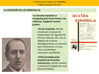 •La derecha española se
reorganizó para hacer frente a las
reformas. Surgieron nuevos
grupos:
•Acción Española. Revista
creada por un grupo de
intelectuales de segunda fila
(Pemán, Maeztu, etc.) con el
objetivo de rearmar
ideológicamente a la derecha
para enfrentarse a lo que
ellos consideraban
revolución republicana.
•CEDA (Confederación
Española de Derechas
Autónomas), partido católico
y autoritario dirigido por José
María Gil Robles.
4. Evolución social y política de la II República
El Bienio reformista (1931-1933)
LA OPOSICIÓN DE LAS DERECHAS (I)
 