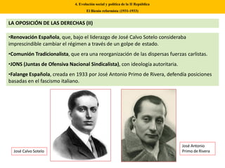 •Renovación Española, que, bajo el liderazgo de José Calvo Sotelo consideraba
imprescindible cambiar el régimen a través de un golpe de estado.
•Comunión Tradicionalista, que era una reorganización de las dispersas fuerzas carlistas.
•JONS (Juntas de Ofensiva Nacional Sindicalista), con ideología autoritaria.
•Falange Española, creada en 1933 por José Antonio Primo de Rivera, defendía posiciones
basadas en el fascismo italiano.
4. Evolución social y política de la II República
El Bienio reformista (1931-1933)
José Calvo Sotelo
José Antonio
Primo de Rivera
LA OPOSICIÓN DE LAS DERECHAS (II)
 
