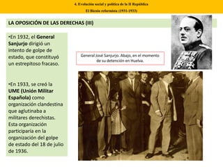 LA OPOSICIÓN DE LAS DERECHAS (III)
•En 1932, el General
Sanjurjo dirigió un
intento de golpe de
estado, que constituyó
un estrepitoso fracaso.
•En 1933, se creó la
UME (Unión Militar
Española) como
organización clandestina
que aglutinaba a
militares derechistas.
Esta organización
participaría en la
organización del golpe
de estado del 18 de julio
de 1936.
4. Evolución social y política de la II República
El Bienio reformista (1931-1933)
General José Sanjurjo. Abajo, en el momento
de su detención en Huelva.
 