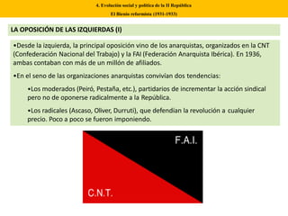 •Desde la izquierda, la principal oposición vino de los anarquistas, organizados en la CNT
(Confederación Nacional del Trabajo) y la FAI (Federación Anarquista Ibérica). En 1936,
ambas contaban con más de un millón de afiliados.
•En el seno de las organizaciones anarquistas convivían dos tendencias:
•Los moderados (Peiró, Pestaña, etc.), partidarios de incrementar la acción sindical
pero no de oponerse radicalmente a la República.
•Los radicales (Ascaso, Oliver, Durruti), que defendían la revolución a cualquier
precio. Poco a poco se fueron imponiendo.
4. Evolución social y política de la II República
El Bienio reformista (1931-1933)
LA OPOSICIÓN DE LAS IZQUIERDAS (I)
 