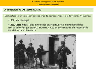 •Las huelgas, insurrecciones y ocupaciones de tierras se hicieron cada vez más frecuentes:
•1932, Alto Llobregat.
•1933, Casas Viejas. Típica insurrección anarquista. Brutal intervención de las
fuerzas del orden que causó 12 muertos. Causó un enorme daño a la imagen de la
República y de su Presidente.
4. Evolución social y política de la II República
El Bienio reformista (1931-1933)
LA OPOSICIÓN DE LAS IZQUIERDAS (II)
 
