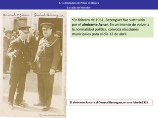 •En febrero de 1931, Berenguer fue sustituido
por el almirante Aznar. En un intento de volver a
la normalidad política, convoca elecciones
municipales para el día 12 de abril.
2. La Dictadura de Primo de Rivera
La caída del dictador
El almirante Aznar y el General Berenguer, en una foto de1931
 