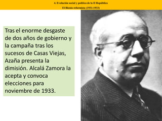 Tras el enorme desgaste
de dos años de gobierno y
la campaña tras los
sucesos de Casas Viejas,
Azaña presenta la
dimisión. Alcalá Zamora la
acepta y convoca
elecciones para
noviembre de 1933.
4. Evolución social y política de la II República
El Bienio reformista (1931-1933)
 