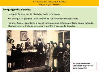 Por qué ganó la derecha:
•la izquierda se presentó dividida y la derecha unida.
•los anarquistas pidieron la abstención de sus afiliados y simpatizantes.
•algunas fuentes apuntaron a que el voto femenino, influido por las tesis que defendía
el catolicismo, se inclinó en gran parte por los grupos de la derecha.
4. Evolución social y política de la II República
El Bienio “negro” (1934-1936)
Un grupo de mujeres
votando en las elecciones
generales de 1933
 