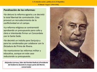 Paralización de las reformas:
•Se detuvo la reforma agraria y se decretó
la total libertad de contratación. Esto
provocó un recrudecimiento de la
conflictividad en el campo.
•La reforma religiosa se contrarrestó
aprobando un presupuesto para culto y
clero e intentando firmar un Concordato
con la Santa Sede.
•Se decretó un indulto para Sanjurjo y
para los condenados por colaborar con la
Dictadura de Primo de Rivera.
•Se mantuvieron las reformas militar y
educativa, aunque en este caso
reduciendo su presupuesto.
4. Evolución social y política de la II República
El Bienio “negro” (1934-1936)
Alejandro Lerroux, líder del Partido Radical yPresidente
del Gobierno durante la mayor parte del Bienio
conservador
 