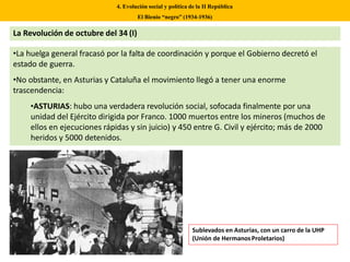 La Revolución de octubre del 34 (I)
•La huelga general fracasó por la falta de coordinación y porque el Gobierno decretó el
estado de guerra.
•No obstante, en Asturias y Cataluña el movimiento llegó a tener una enorme
trascendencia:
•ASTURIAS: hubo una verdadera revolución social, sofocada finalmente por una
unidad del Ejército dirigida por Franco. 1000 muertos entre los mineros (muchos de
ellos en ejecuciones rápidas y sin juicio) y 450 entre G. Civil y ejército; más de 2000
heridos y 5000 detenidos.
4. Evolución social y política de la II República
El Bienio “negro” (1934-1936)
Sublevados en Asturias, con un carro de la UHP
(Unión de HermanosProletarios)
 