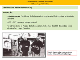 4. Evolución social y política de la II República
El Bienio “negro” (1934-1936)
La Revolución de octubre del 34 (II)
• CATALUÑA
•Luis Companys, Presidente de la Generalitat, proclamó el 6 de octubre la República
Catalana
•UGT y CNT convocan huelga general.
•El Ejército tomó el Palacio de la Generalitat. Hubo más de 3500 detenidos, entre
ellos Azaña y Largo Caballero
Azaña (izquierda), preso en unbarco,
recibe visita de MarcelinoDomingo.
 