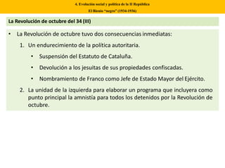• La Revolución de octubre tuvo dos consecuencias inmediatas:
1. Un endurecimiento de la política autoritaria.
• Suspensión del Estatuto de Cataluña.
• Devolución a los jesuitas de sus propiedades confiscadas.
• Nombramiento de Franco como Jefe de Estado Mayor del Ejército.
2. La unidad de la izquierda para elaborar un programa que incluyera como
punto principal la amnistía para todos los detenidos por la Revolución de
octubre.
4. Evolución social y política de la II República
El Bienio “negro” (1934-1936)
La Revolución de octubre del 34 (III)
 