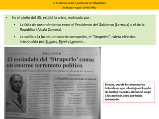 • En el otoño del 35, estalló la crisis, motivada por:
• La falta de entendimiento entre el Presidente del Gobierno (Lerroux) y el de la
República (Alcalá Zamora).
• La salida a la luz de un caso de corrupción, el “Straperlo”, ruleta eléctrica
introducida por Strauss, Perel y Lowann .
4. Evolución social y política de la II República
El Bienio “negro” (1934-1936)
Strauss, uno de los empresarios
holandeses que introdujo enEspaña
las ruletas trucadas, denunció luego
a los políticos a los que había
sobornado.
 