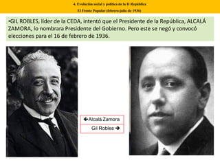 •GIL ROBLES, líder de la CEDA, intentó que el Presidente de la República, ALCALÁ
ZAMORA, lo nombrara Presidente del Gobierno. Pero este se negó y convocó
elecciones para el 16 de febrero de 1936.
4. Evolución social y política de la II República
El Frente Popular (febrero-julio de 1936)
Alcalá Zamora
Gil Robles 
 