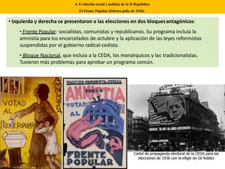 • Izquierda y derecha se presentaron a las elecciones en dos bloquesantagónicos:
• Frente Popular: socialistas, comunistas y republicanos. Su programa incluía la
amnistía para los encarcelados de octubre y la aplicación de las leyes reformistas
suspendidas por el gobierno radical-cedista.
• Bloque Nacional, que incluía a la CEDA, los monárquicos y las tradicionalistas.
Tuvieron más problemas para aprobar un programa común.
4. Evolución social y política de la II República
El Frente Popular (febrero-julio de 1936)
 